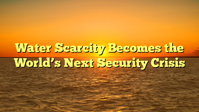 Water Scarcity Becomes the World’s Next Security Crisis
