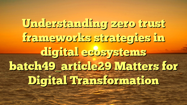 Understanding zero trust frameworks strategies in digital ecosystems batch49_article29 Matters for Digital Transformation